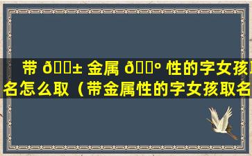 带 🐱 金属 🐺 性的字女孩取名怎么取（带金属性的字女孩取名怎么取好听）